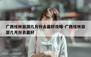 广西桂林旅游几月份去最好攻略-广西桂林旅游几月份去最好