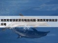 湘西芙蓉镇旅游攻略路线图-湘西芙蓉镇旅游攻略