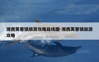 湘西芙蓉镇旅游攻略路线图-湘西芙蓉镇旅游攻略