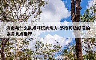 济南有什么景点好玩的地方-济南周边好玩的旅游景点推荐