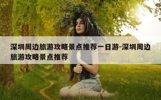 深圳周边旅游攻略景点推荐一日游-深圳周边旅游攻略景点推荐