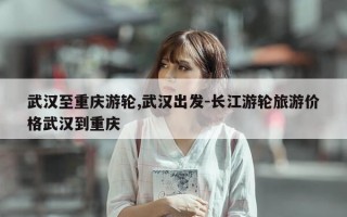 武汉至重庆游轮,武汉出发-长江游轮旅游价格武汉到重庆