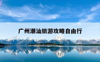 广州潮汕旅游攻略自由行-广州潮汕有什么好玩的地方