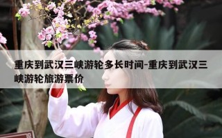重庆到武汉三峡游轮多长时间-重庆到武汉三峡游轮旅游票价