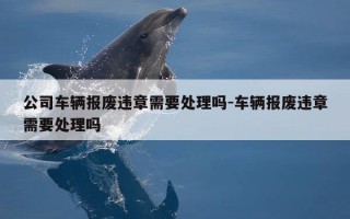 公司车辆报废违章需要处理吗-车辆报废违章需要处理吗