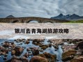银川去青海湖旅游攻略-银川到青海湖旅游攻略路线
