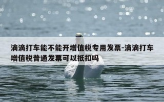 滴滴打车能不能开增值税专用发票-滴滴打车增值税普通发票可以抵扣吗