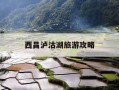 西昌泸沽湖旅游攻略-西昌泸沽湖旅游攻略自驾游五天