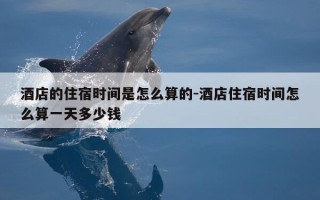 酒店的住宿时间是怎么算的-酒店住宿时间怎么算一天多少钱