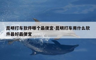 昆明打车软件哪个最便宜-昆明打车用什么软件最好最便宜