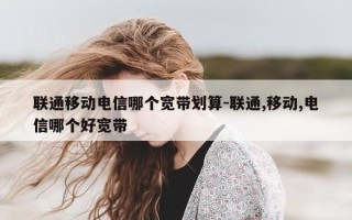联通移动电信哪个宽带划算-联通,移动,电信哪个好宽带