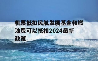 机票抵扣民航发展基金和燃油费可以抵扣2024最新政策-飞机票的民航发展基金能抵税吗
