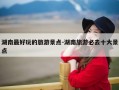 湖南最好玩的旅游景点-湖南旅游必去十大景点