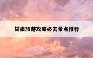 甘肃旅游攻略必去景点推荐-甘肃旅游攻略必去景点推荐一下