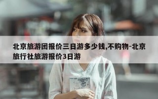 北京旅游团报价三日游多少钱,不购物-北京旅行社旅游报价3日游