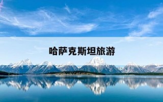 哈萨克斯坦旅游-哈萨克斯坦旅游最佳季节