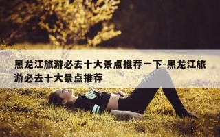 黑龙江旅游必去十大景点推荐一下-黑龙江旅游必去十大景点推荐