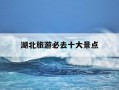 湖北旅游必去十大景点-湖北旅游必去十大景点推荐