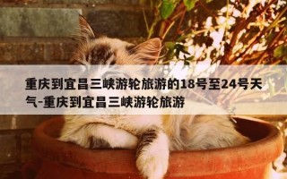 重庆到宜昌三峡游轮旅游的18号至24号天气-重庆到宜昌三峡游轮旅游