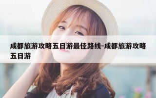 成都旅游攻略五日游最佳路线-成都旅游攻略五日游
