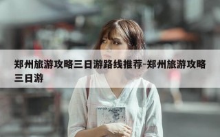 郑州旅游攻略三日游路线推荐-郑州旅游攻略三日游