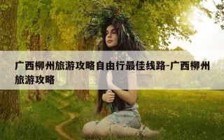 广西柳州旅游攻略自由行最佳线路-广西柳州旅游攻略