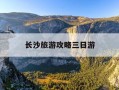 长沙旅游攻略三日游-湖南长沙旅游攻略三日游