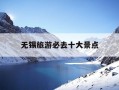 无锡旅游必去十大景点-无锡旅游必去十大景点免费的