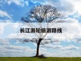 长江游轮旅游路线-长江游轮旅游路线及价格上海出发