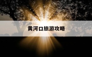 黄河口旅游攻略-黄河口旅游攻略自驾游