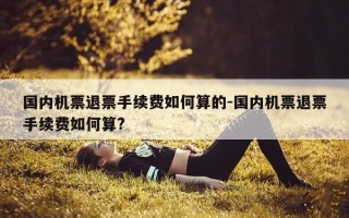 国内机票退票手续费如何算的-国内机票退票手续费如何算?