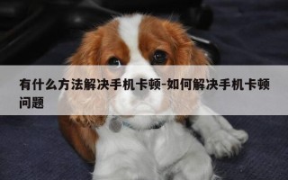 有什么方法解决手机卡顿-如何解决手机卡顿问题