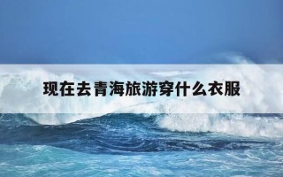 现在去青海旅游穿什么衣服-去青海旅游穿什么衣服拍照最上镜?