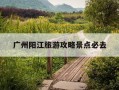 广州阳江旅游攻略景点必去-广州阳江旅游攻略景点必去的地方