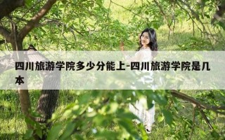 四川旅游学院多少分能上-四川旅游学院是几本