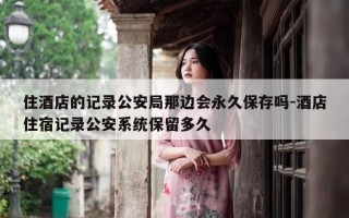 住酒店的记录公安局那边会永久保存吗-酒店住宿记录公安系统保留多久