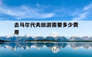 去马尔代夫旅游需要多少费用-去马尔代夫旅游需要多少费用一家三口