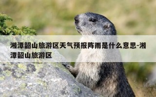 湘潭韶山旅游区天气预报阵雨是什么意思-湘潭韶山旅游区