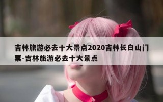 吉林旅游必去十大景点2020吉林长白山门票-吉林旅游必去十大景点