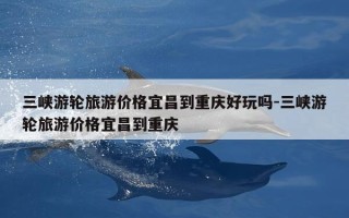 三峡游轮旅游价格宜昌到重庆好玩吗-三峡游轮旅游价格宜昌到重庆