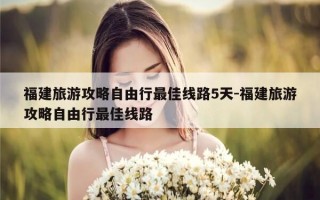 福建旅游攻略自由行最佳线路5天-福建旅游攻略自由行最佳线路