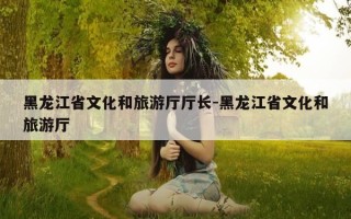 黑龙江省文化和旅游厅厅长-黑龙江省文化和旅游厅