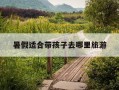 暑假适合带孩子去哪里旅游-暑假适合带孩子去哪里旅游,风景好的地方