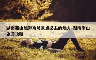 湖南衡山旅游攻略景点必去的地方-湖南衡山旅游攻略