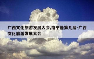 广西文化旅游发展大会,南宁是第几届-广西文化旅游发展大会