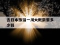 去日本旅游一周大概需要多少钱-去日本旅游一个星期需要多少人民币