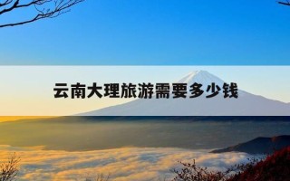 云南大理旅游需要多少钱-云南大理旅游价格多少