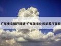广东省文旅厅网站-广东省文化和旅游厅官网