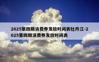 2025第四期消费券发放时间表牡丹江-2025第四期消费券发放时间表
