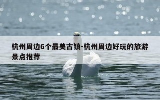 杭州周边6个最美古镇-杭州周边好玩的旅游景点推荐